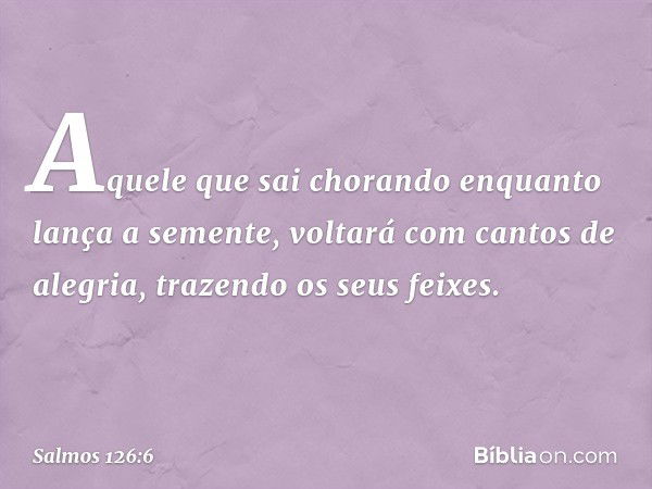 Aquele que sai chorando
enquanto lança a semente,
voltará com cantos de alegria,
trazendo os seus feixes. -- Salmo 126:6