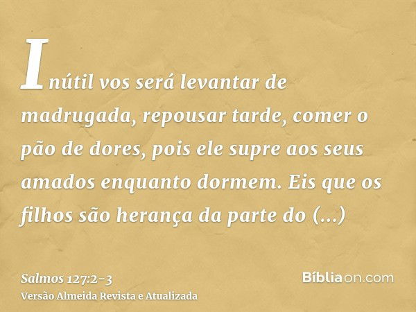 Inútil vos será levantar de madrugada, repousar tarde, comer o pão de dores, pois ele supre aos seus amados enquanto dormem.Eis que os filhos são herança da par