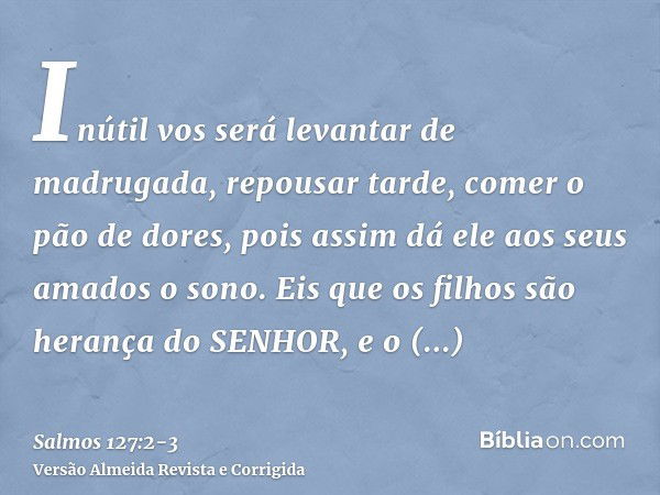 Inútil vos será levantar de madrugada, repousar tarde, comer o pão de dores, pois assim dá ele aos seus amados o sono.Eis que os filhos são herança do SENHOR, e
