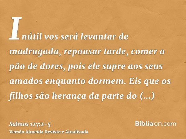 Inútil vos será levantar de madrugada, repousar tarde, comer o pão de dores, pois ele supre aos seus amados enquanto dormem.Eis que os filhos são herança da par