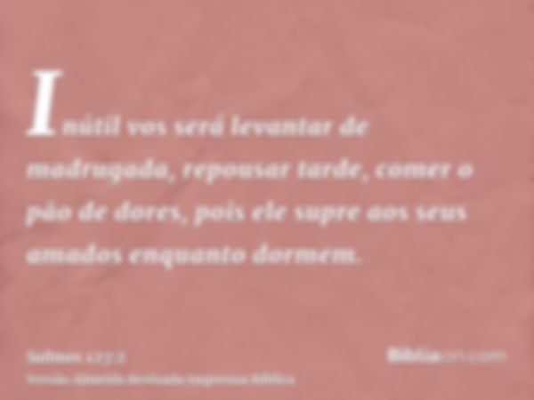 Inútil vos será levantar de madrugada, repousar tarde, comer o pão de dores, pois ele supre aos seus amados enquanto dormem.