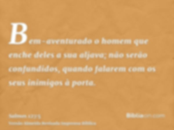 Bem-aventurado o homem que enche deles a sua aljava; não serão confundidos, quando falarem com os seus inimigos à porta.