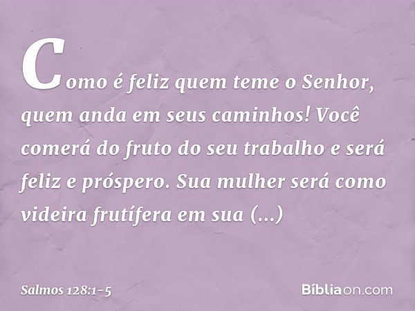 Como é feliz quem teme o Senhor,
quem anda em seus caminhos! Você comerá do fruto do seu trabalho
e será feliz e próspero. Sua mulher será como videira frutífer