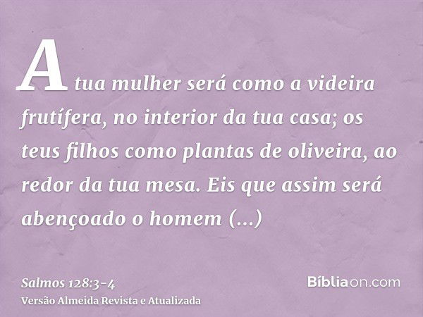 A tua mulher será como a videira frutífera, no interior da tua casa; os teus filhos como plantas de oliveira, ao redor da tua mesa.Eis que assim será abençoado 