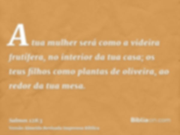 A tua mulher será como a videira frutífera, no interior da tua casa; os teus filhos como plantas de oliveira, ao redor da tua mesa.