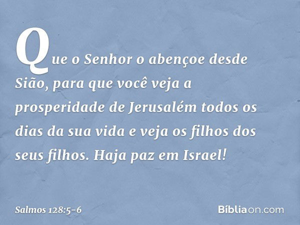 Que o Senhor o abençoe desde Sião,
para que você veja a prosperidade de Jerusalém
todos os dias da sua vida e veja os filhos dos seus filhos.
Haja paz em Israel