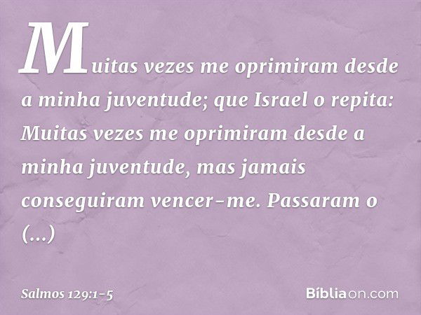 Muitas vezes me oprimiram
desde a minha juventude;
que Israel o repita: Muitas vezes me oprimiram
desde a minha juventude,
mas jamais conseguiram vencer-me. Pas