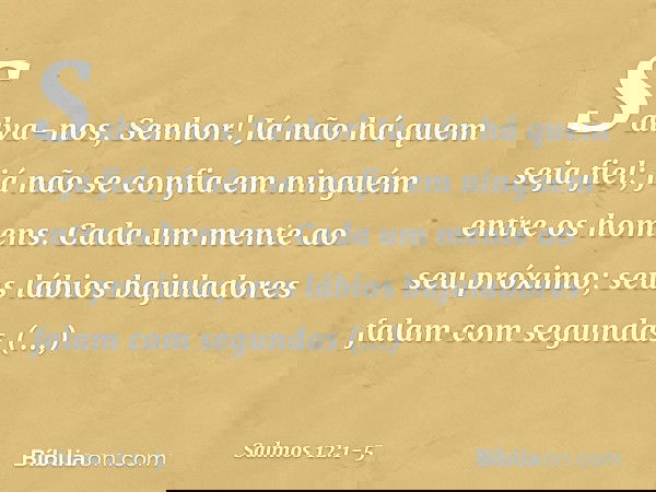 Salva-nos, Senhor!
Já não há quem seja fiel;
já não se confia em ninguém entre os homens. Cada um mente ao seu próximo;
seus lábios bajuladores falam
com segund