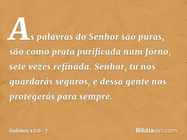 As palavras do Senhor são puras,
são como prata purificada num forno,
sete vezes refinada. Senhor, tu nos guardarás seguros,
e dessa gente nos protegerás para s