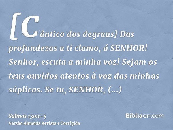 [Cântico dos degraus] Das profundezas a ti clamo, ó SENHOR!Senhor, escuta a minha voz! Sejam os teus ouvidos atentos à voz das minhas súplicas.Se tu, SENHOR, ob