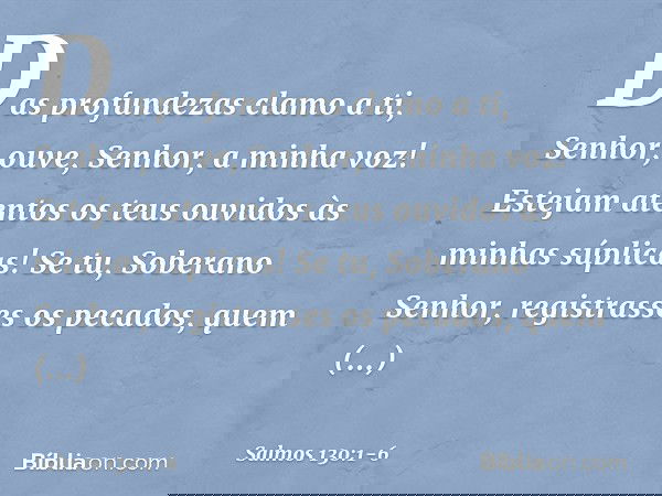 Das profundezas clamo a ti, Senhor; ouve, Senhor, a minha voz!
Estejam atentos os teus ouvidos
às minhas súplicas! Se tu, Soberano Senhor,
registrasses os pecad