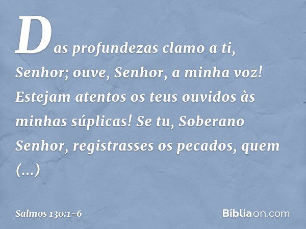 Das profundezas clamo a ti, Senhor; ouve, Senhor, a minha voz!
Estejam atentos os teus ouvidos
às minhas súplicas! Se tu, Soberano Senhor,
registrasses os pecad