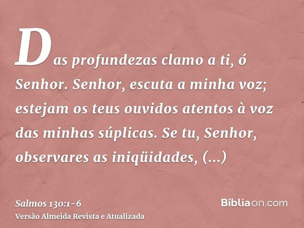 Das profundezas clamo a ti, ó Senhor.Senhor, escuta a minha voz; estejam os teus ouvidos atentos à voz das minhas súplicas.Se tu, Senhor, observares as iniqüida