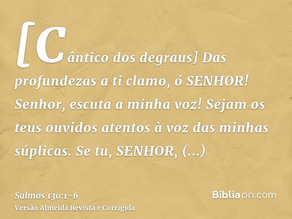 [Cântico dos degraus] Das profundezas a ti clamo, ó SENHOR!Senhor, escuta a minha voz! Sejam os teus ouvidos atentos à voz das minhas súplicas.Se tu, SENHOR, ob