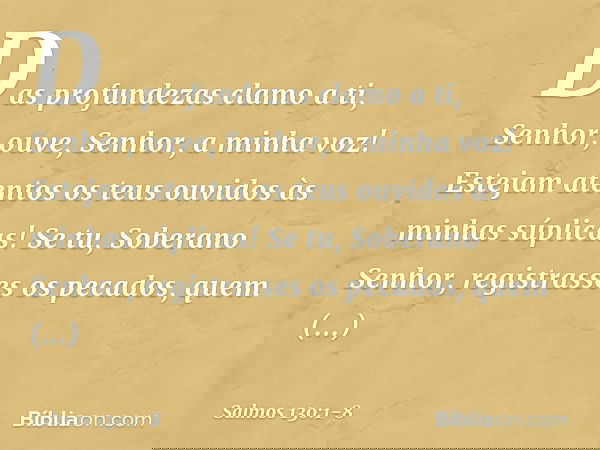 Das profundezas clamo a ti, Senhor; ouve, Senhor, a minha voz!
Estejam atentos os teus ouvidos
às minhas súplicas! Se tu, Soberano Senhor,
registrasses os pecad