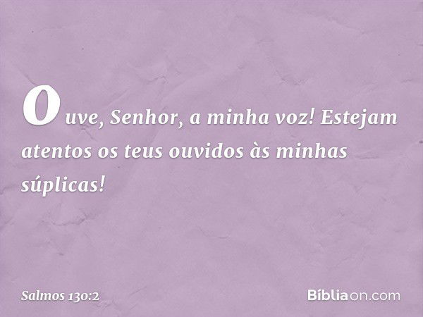 ouve, Senhor, a minha voz!
Estejam atentos os teus ouvidos
às minhas súplicas! -- Salmo 130:2