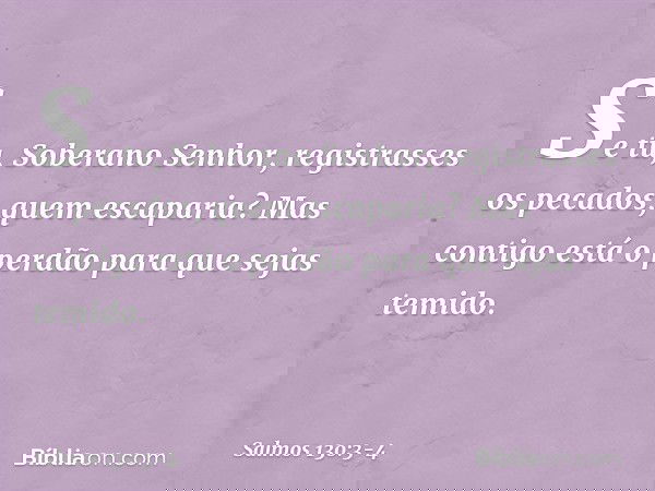 Se tu, Soberano Senhor,
registrasses os pecados, quem escaparia? Mas contigo está o perdão
para que sejas temido. -- Salmo 130:3-4