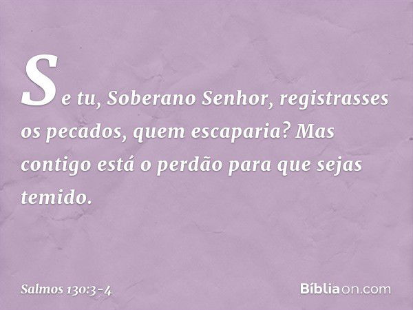 Se tu, Soberano Senhor,
registrasses os pecados, quem escaparia? Mas contigo está o perdão
para que sejas temido. -- Salmo 130:3-4