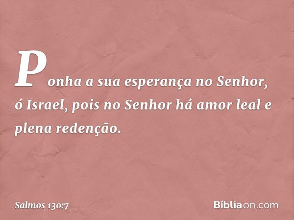 Ponha a sua esperança no Senhor, ó Israel,
pois no Senhor há amor leal
e plena redenção. -- Salmo 130:7