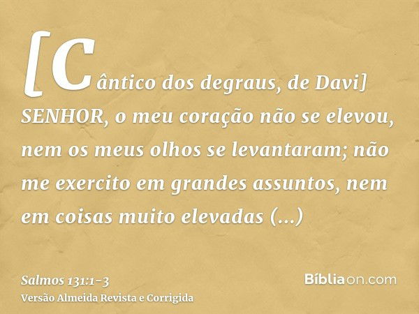 [Cântico dos degraus, de Davi] SENHOR, o meu coração não se elevou, nem os meus olhos se levantaram; não me exercito em grandes assuntos, nem em coisas muito el