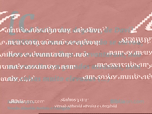 [Cântico dos degraus, de Davi] SENHOR, o meu coração não se elevou, nem os meus olhos se levantaram; não me exercito em grandes assuntos, nem em coisas muito el