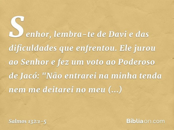 Senhor, lembra-te de Davi
e das dificuldades que enfrentou. Ele jurou ao Senhor
e fez um voto ao Poderoso de Jacó: "Não entrarei na minha tenda
nem me deitarei 