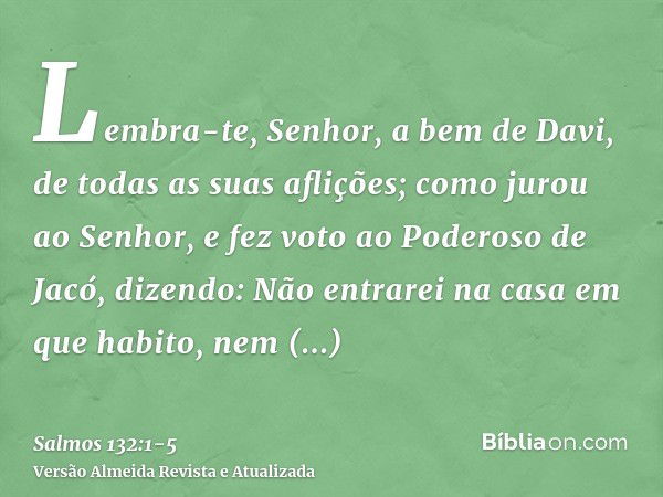 Lembra-te, Senhor, a bem de Davi, de todas as suas aflições;como jurou ao Senhor, e fez voto ao Poderoso de Jacó, dizendo:Não entrarei na casa em que habito, ne