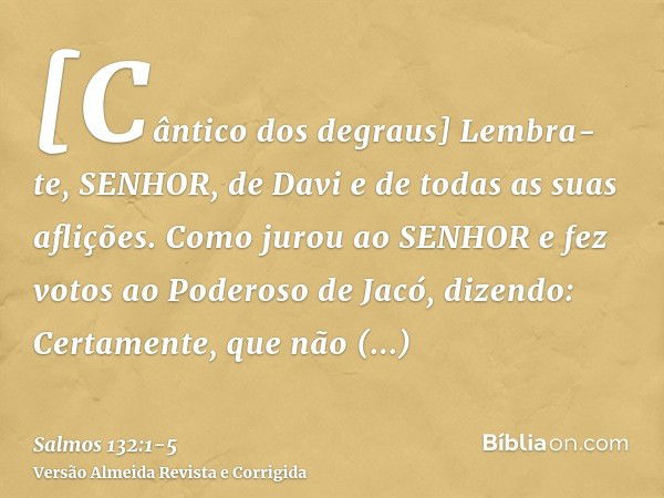 [Cântico dos degraus] Lembra-te, SENHOR, de Davi e de todas as suas aflições.Como jurou ao SENHOR e fez votos ao Poderoso de Jacó, dizendo:Certamente, que não e