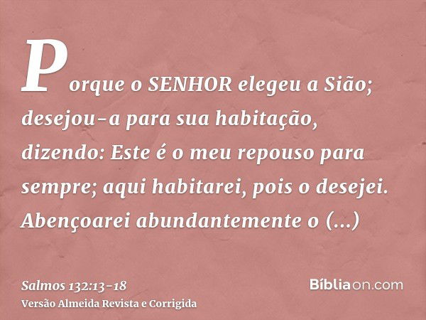 Porque o SENHOR elegeu a Sião; desejou-a para sua habitação, dizendo:Este é o meu repouso para sempre; aqui habitarei, pois o desejei.Abençoarei abundantemente 