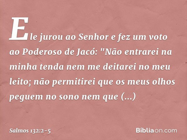 Ele jurou ao Senhor
e fez um voto ao Poderoso de Jacó: "Não entrarei na minha tenda
nem me deitarei no meu leito; não permitirei
que os meus olhos peguem no son