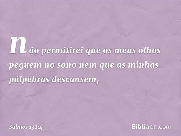 não permitirei
que os meus olhos peguem no sono
nem que as minhas pálpebras descansem, -- Salmo 132:4