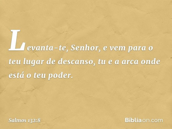 Levanta-te, Senhor,
e vem para o teu lugar de descanso,
tu e a arca onde está o teu poder. -- Salmo 132:8