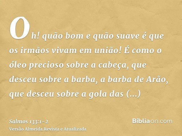 Oh! quão bom e quão suave é que os irmãos vivam em união!É como o óleo precioso sobre a cabeça, que desceu sobre a barba, a barba de Arão, que desceu sobre a go