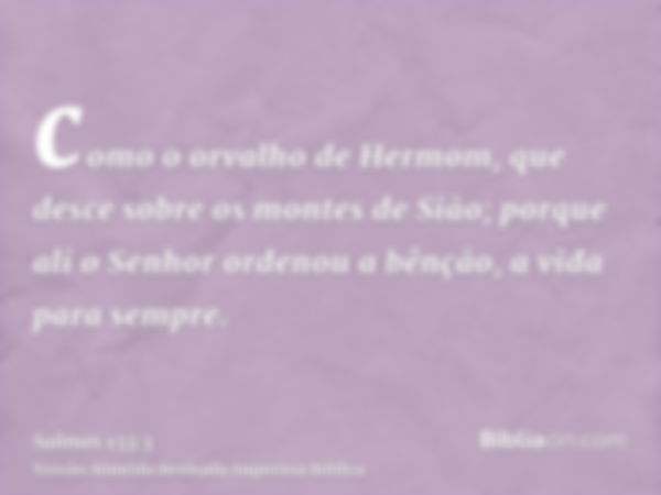 como o orvalho de Hermom, que desce sobre os montes de Sião; porque ali o Senhor ordenou a bênção, a vida para sempre.