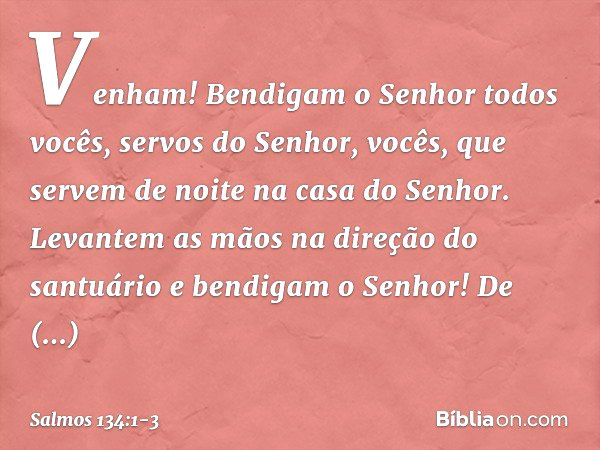 Venham! Bendigam o Senhor
todos vocês, servos do Senhor,
vocês, que servem de noite
na casa do Senhor. Levantem as mãos na direção do santuário
e bendigam o Sen