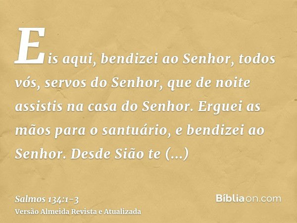 Eis aqui, bendizei ao Senhor, todos vós, servos do Senhor, que de noite assistis na casa do Senhor.Erguei as mãos para o santuário, e bendizei ao Senhor.Desde S