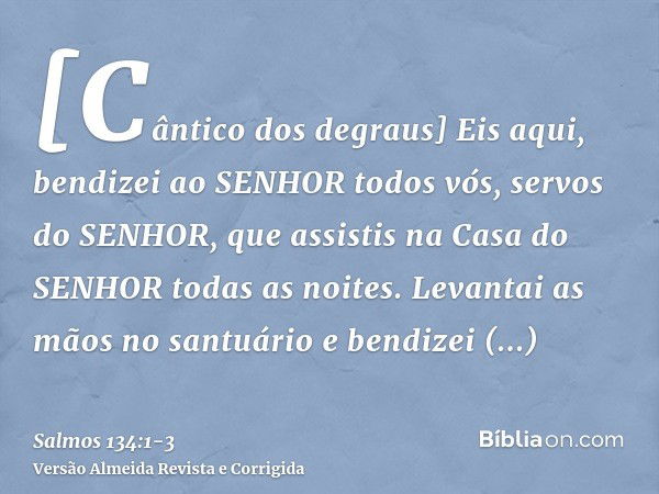 [Cântico dos degraus] Eis aqui, bendizei ao SENHOR todos vós, servos do SENHOR, que assistis na Casa do SENHOR todas as noites.Levantai as mãos no santuário e b