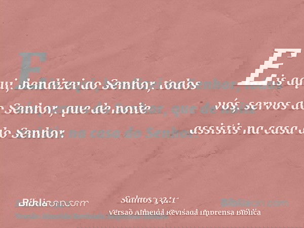 Eis aqui, bendizei ao Senhor, todos vós, servos do Senhor, que de noite assistis na casa do Senhor.