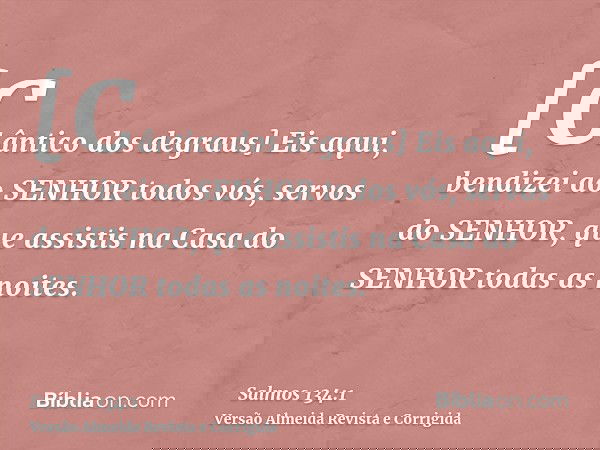 [Cântico dos degraus] Eis aqui, bendizei ao SENHOR todos vós, servos do SENHOR, que assistis na Casa do SENHOR todas as noites.