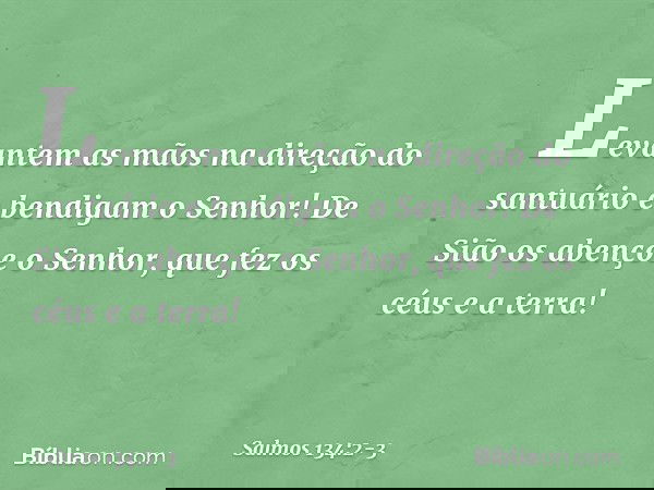 Levantem as mãos na direção do santuário
e bendigam o Senhor! De Sião os abençoe o Senhor,
que fez os céus e a terra! -- Salmo 134:2-3