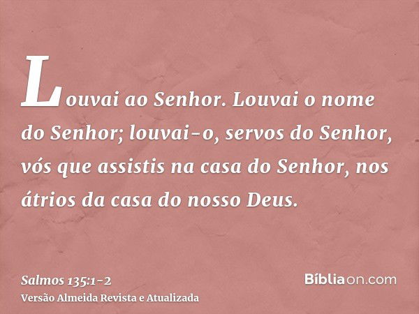 Louvai ao Senhor. Louvai o nome do Senhor; louvai-o, servos do Senhor,vós que assistis na casa do Senhor, nos átrios da casa do nosso Deus.