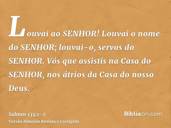 Louvai ao SENHOR! Louvai o nome do SENHOR; louvai-o, servos do SENHOR.Vós que assistis na Casa do SENHOR, nos átrios da Casa do nosso Deus.