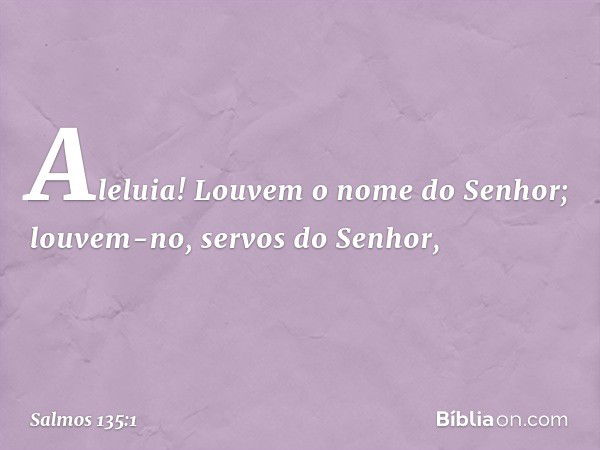 Aleluia!
Louvem o nome do Senhor;
louvem-no, servos do Senhor, -- Salmo 135:1