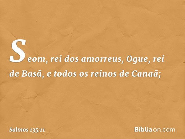 Seom, rei dos amorreus,
Ogue, rei de Basã,
e todos os reinos de Canaã; -- Salmo 135:11