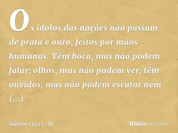 Os ídolos das nações
não passam de prata e ouro,
feitos por mãos humanas. Têm boca, mas não podem falar;
olhos, mas não podem ver; têm ouvidos, mas não podem es