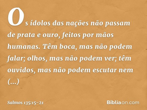 Os ídolos das nações
não passam de prata e ouro,
feitos por mãos humanas. Têm boca, mas não podem falar;
olhos, mas não podem ver; têm ouvidos, mas não podem es