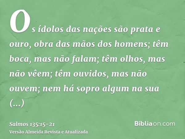 Os ídolos das nações são prata e ouro, obra das mãos dos homens;têm boca, mas não falam; têm olhos, mas não vêem;têm ouvidos, mas não ouvem; nem há sopro algum 