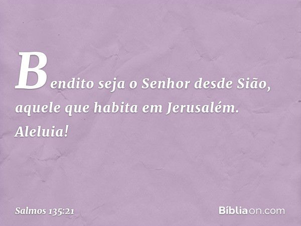 Bendito seja o Senhor desde Sião,
aquele que habita em Jerusalém.
Aleluia! -- Salmo 135:21