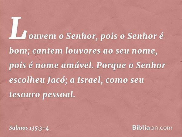 Louvem o Senhor, pois o Senhor é bom;
cantem louvores ao seu nome,
pois é nome amável. Porque o Senhor escolheu Jacó;
a Israel, como seu tesouro pessoal. -- Sal