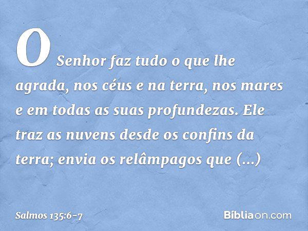 O Senhor faz tudo o que lhe agrada,
nos céus e na terra,
nos mares e em todas as suas profundezas. Ele traz as nuvens desde os confins da terra;
envia os relâmp